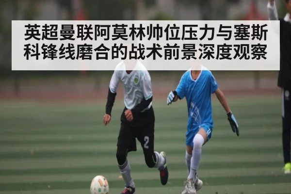 英超曼联阿莫林帅位压力与塞斯科锋线磨合的战术前景深度观察