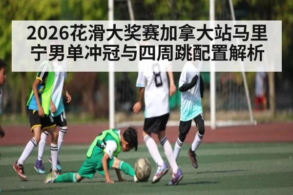 2026花滑大奖赛加拿大站马里宁男单冲冠与四周跳配置解析