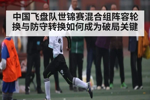 中国飞盘队世锦赛混合组阵容轮换与防守转换如何成为破局关键 | b sports